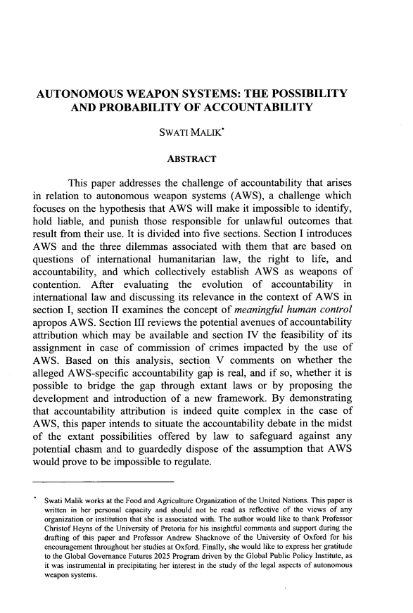handle is hein.journals/wisint35 and id is 631 raw text is: 






AUTONOMOUS WEAPON SYSTEMS: THE POSSIBILITY
         AND PROBABILITY OF ACCOUNTABILITY

                             SWATI MALIK*

                               ABSTRACT

        This paper addresses the challenge of accountability that arises
in relation to autonomous weapon systems (AWS), a challenge which
focuses on the hypothesis that AWS will make it impossible to identify,
hold liable, and punish those responsible for unlawful outcomes that
result from their use. It is divided into five sections. Section I introduces
AWS and the three dilemmas associated with them that are based on
questions of international humanitarian law, the right to life, and
accountability, and which collectively establish AWS as weapons of
contention. After    evaluating   the  evolution   of  accountability   in
international law and discussing its relevance in the context of AWS in
section I, section II examines the concept of meaningful human control
apropos AWS. Section III reviews the potential avenues of accountability
attribution which may be available and section 1V the feasibility of its
assignment in case of commission of crimes impacted by the use of
AWS. Based on this analysis, section V comments on whether the
alleged AWS-specific accountability gap is real, and if so, whether it is
possible to bridge the gap through extant laws or by proposing the
development and introduction of a new framework. By demonstrating
that accountability attribution is indeed quite complex in the case of
AWS, this paper intends to situate the accountability debate in the midst
of the extant possibilities offered by law to safeguard against any
potential chasm and to guardedly dispose of the assumption that AWS
would prove to be impossible to regulate.


   Swati Malik works at the Food and Agriculture Organization of the United Nations. This paper is
   written in her personal capacity and should not be read as reflective of the views of any
   organization or institution that she is associated with. The author would like to thank Professor
   Christof Heyns of the University of Pretoria for his insightful comments and support during the
   drafting of this paper and Professor Andrew Shacknove of the University of Oxford for his
   encouragement throughout her studies at Oxford. Finally, she would like to express her gratitude
   to the Global Governance Futures 2025 Program driven by the Global Public Policy Institute, as
   it was instrumental in precipitating her interest in the study of the legal aspects of autonomous
   weapon systems.



